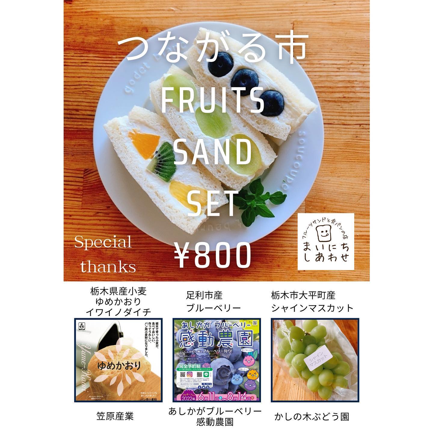 出店のお知らせ
 
7/17㈰10:00～16:00
無印良品ヨークタウン足利店にて開催される
つながる市に出店いたします。
 
つながる市限定の
フルーツサンドセットを販売します。
ブルーベリー、シャインマスカット、
夏のミックスフルーツのセットです。

数量限定、800円で販売いたします。
(今回は1種類のみの販売です)
 
栃木県産小麦
ゆめかおり
イワイノダイチ
笠原産業(足利市)
 
ブルーベリー
あしかがブルーベリー感動農園
(足利市)
＠ashikaga_blueberry
 
シャインマスカット
かしの木ぶどう園
(栃木市大平町)

地元業者様のご協力をいただきました！
 
つながる市とは…
「無印良品が
それぞれのマチやヒトとつながる。
そして、マチとヒト
ヒトとヒトがつながる。
つながる市は
みんなで育む市場です。」
 
いつが出店したいと思っていましたが、
まさか実現するとは！
つながりに感謝いたします。
まいにちしあわせも、フルーツサンドを通して、大好きな栃木県、足利市をこれからも
盛り上げていきたいと思います。
 
無印良品ヨークタウン足利店さまは、
開店して1周年とのことで、にぎやかな市になりそうです。
2日間開催のうち、7/17(日)のみ出店いたします。どうぞ皆様お誘いあわせの上お越しください。
お待ちしております。