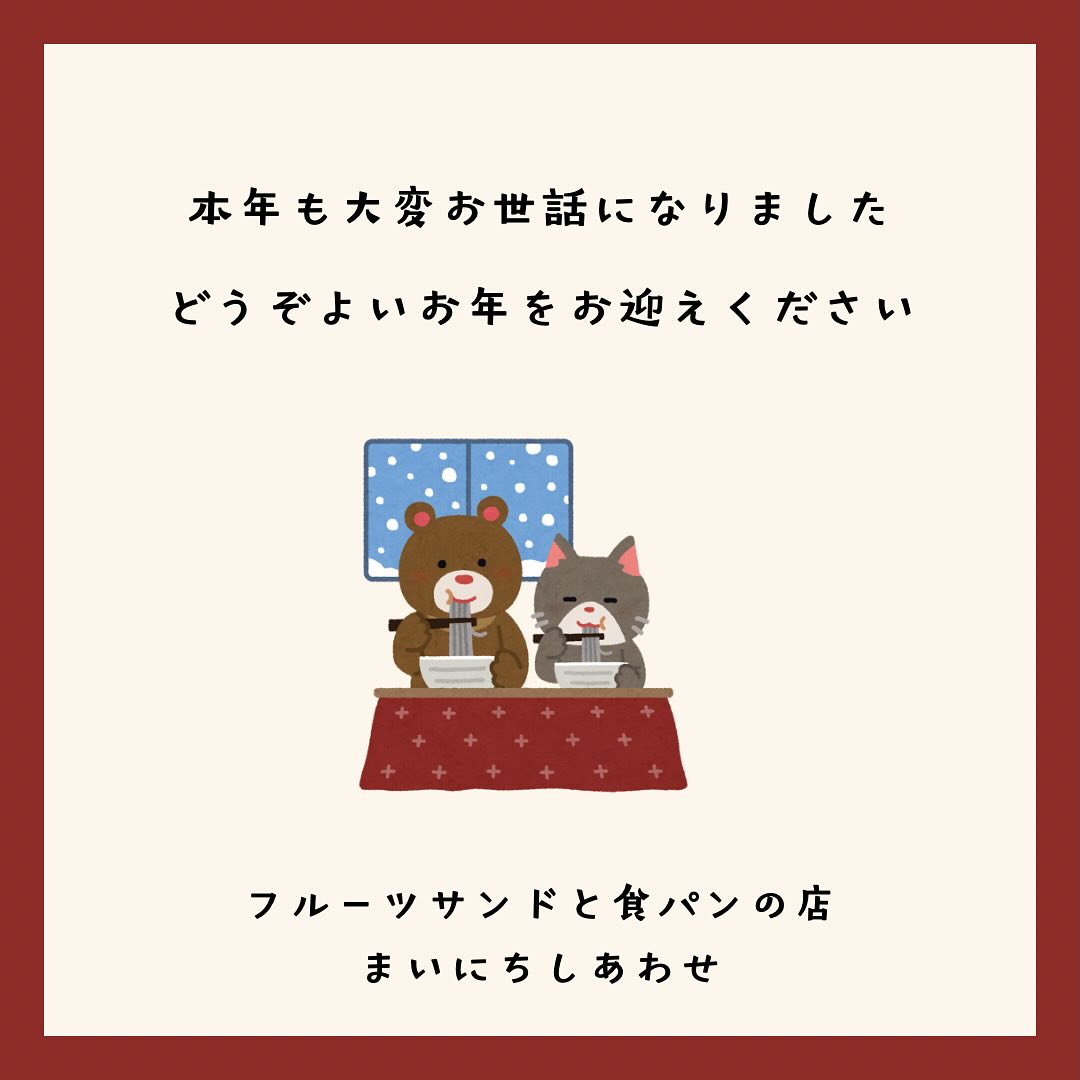 こんにちは。 フルーツサンドと食パンの店  まいにちしあわせです。 いつも応援ありがとうございます。

2024年、皆様には大変お世話になりました。今年中に開店することは出来ませんでしたが、2025年に持ち越し、まだ日程が決まっておりません。亀の歩みで忘れられそうですが、何とか皆さまのご協力をいただき、少しずつですが進んでおります。

2024年はお店を開くぞ！と決意し、物件探しから始まったのが5月、そこからイベント販売をしながら7月に株式会社リタスさんと契約、融資や補助金の申請やらで9月、10月に物件契約と、人の縁に助けられて進んでまいりました
補助金に落選し大幅な事業計画の修正、11月に体調を崩したり、年末にはコロナ感染と、一筋縄には行かない事もありましたが、
お店部分のリノベはたくさんの方のご協力をいただき、何とか少しずつ進めることができました。
年明けに厨房部分に大工さんが入り始める予定で、工事日程次第ではありますが、2月の山姥切国広展までには目処をつけたいと考えております。完成しなくても一部仮オープンという形でお迎えできればと思っております。

2025年も'まいにち'食べたくなる、食べると'しあわせ'な気持ちになるフルーツサンドと食パンを皆様にご提供していきたいと思います。変わらぬご愛顧のほどよろしくお願い申し上げます。

本年はありがとうございました。
皆さま良いお年をお迎えください。