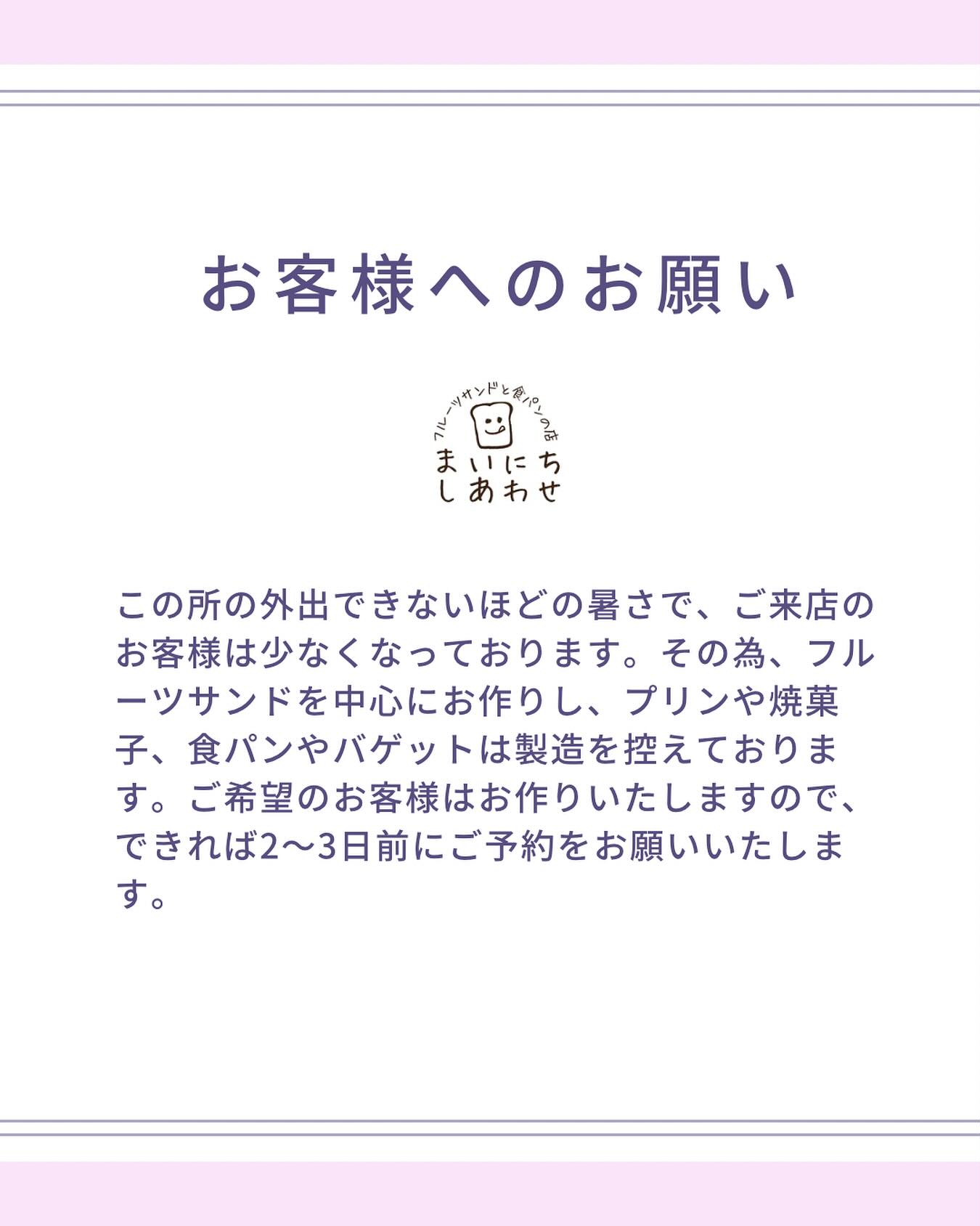 【お客様へのお願い】

この所の外出できないほどの暑さで、ご来店のお客様は少なくなっております。その為、フルーツサンドを中心にお作りし、プリンや焼菓子、食パンやバゲットは製造を控えております。ご希望のお客様はお作りいたしますので、できれば2〜3日前にご予約をお願いいたします。
お手数ではございますが、
DM、お電話0284-55-4252でも
お待ちしております。
