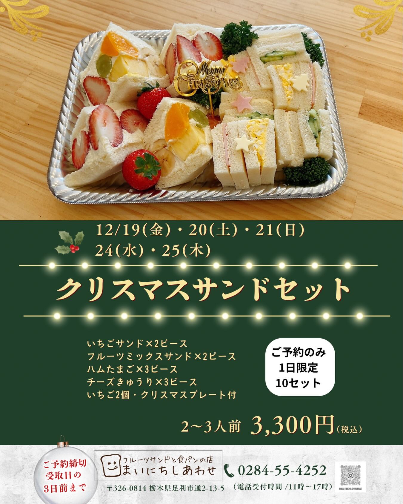 足利の旬の果物ぎっしり
食パンが美味しいフルーツサンド
『まいにちしあわせ』です
いつもありがとうございます
かなり出遅れ感がありますが
クリスマス限定のフルーツサンドとサンドイッチのセットを
ご予約のみですが販売します
まだ何も頼んでない方
少しだけクリスマス気分を味わいたい方、このセットだけでも
またはお肉系やスープを組み合わせるとパーティ感出ると思います♪
ちょっとメニュー増やしたい時にも重宝すると思いますのでご予約お待ちしております
【販売日】
12/19(金)・20(土)・21(日)
24(水)・25(木)
【お受取可能時間】
お受け取りは店舗のみとなります
11:00〜17:00
【お値段】1セット3,300円
各日限定10セット
【内容】2〜3人前
いちごサンド2ピース
ミックスフルーツサンド2ピース
(ミックスフルーツの内容は変更になる場合があります)
ハムたまごサンド3ピース
きゅうりチーズサンド3ピース
(カラシは使っておりません)
いちご2個
クリスマスプレート付き
【ご予約方法】受取日の3日前までに
ご予約をお願いいたします
*店舗にご来店してご予約
*お電話(営業日の11:00〜17:00)
*InstagramのDM
①お受取希望日
②お受取希望時間(11:00〜17:00)
③注文個数
④お名前
⑤お電話番号(ご連絡のつく番号)
上記内容をお知らせください