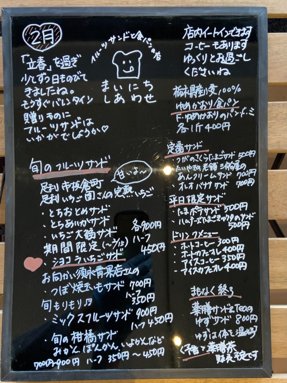 足利の旬果ぎっしり 
食パンが美味しいフルーツサンド 
『まいにちしあわせ』です
いつもありがとうございます
2月メニューです

2月ですね
節分、立春
一年のはじまりです　
花粉も飛び始めました
免疫力あげていきましょう！

新商品
ショコラいちごサンド
好評です
ありがとうございます
ギリギリまで試作しては迷走しました
少しビターな甘さ控えめチョコクリーム
当店自慢のマスカルポーネ生クリームと
合わせたら…そしていちごとのバランス
とりあえず、食べてみてほしい！
皆さんからの熱い声でようやく発売できました。2/15までを予定しています
ご予約も承りますので　お待ちしております

まだまだ寒いです
皆様ご自愛くださいませ