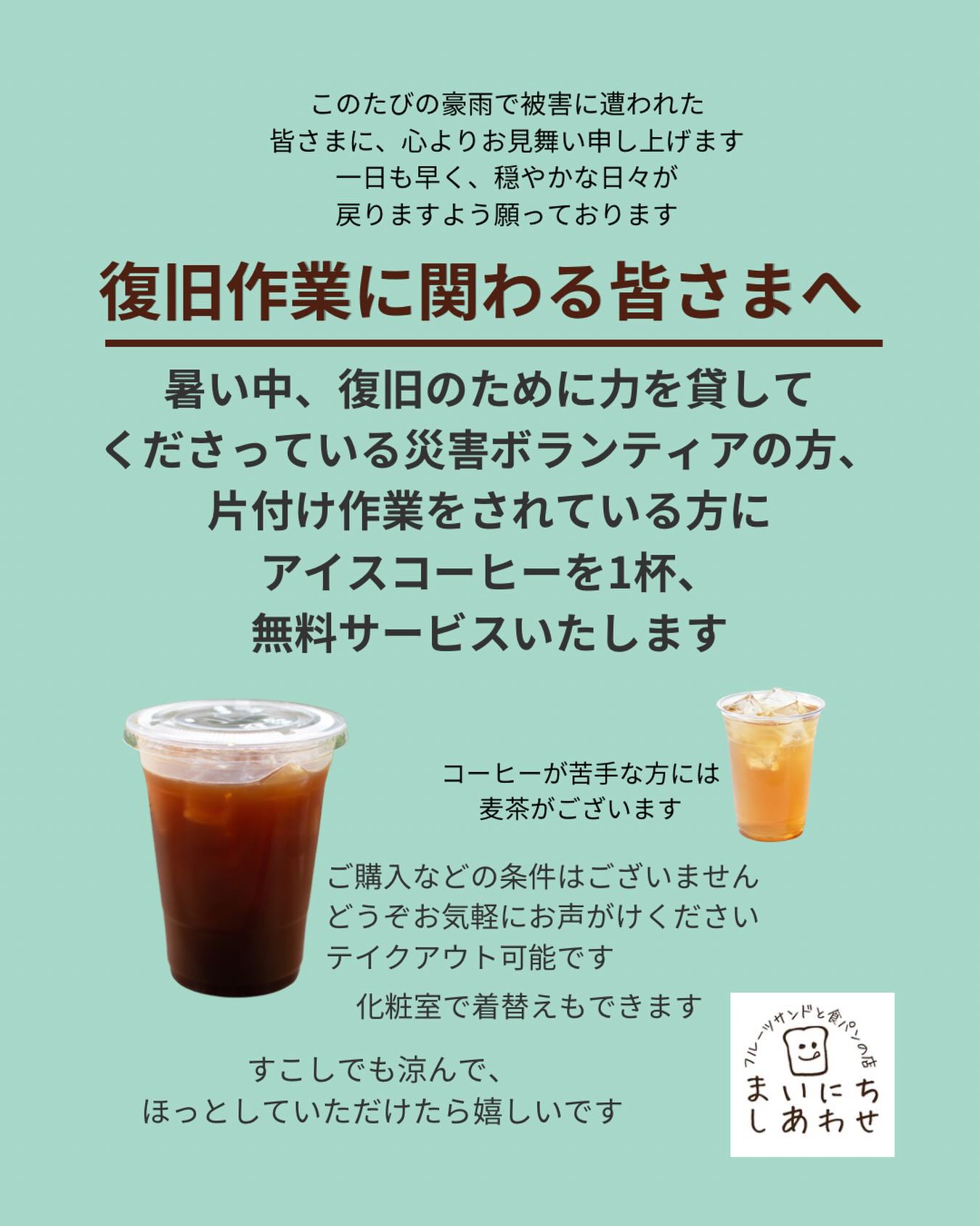 このたびの豪雨で被害に遭われた皆さまに、心よりお見舞い申し上げます。
一日も早く穏やかな日々が戻りますよう
願っております。

【復旧作業に関わる皆さまへ】

暑い中、復旧のためにお力を貸してくださっている災害ボランティアの方、片付け作業をされている方に、アイスコーヒーを1杯、無料サービスいたします
※コーヒーが苦手な方には麦茶もございます

ご購入などの条件はございませんので、
どうぞお気軽にお声がけください
(テイクアウト可能です)

化粧室で着替えもできます

すこしでも涼んで、
ほっとしていただける時間になりますように

※店主ひとりでの営業のため、タイミングによっては少しお待ちいただくことがございます。どうかご理解いただけますと嬉しいです。

———

【期間】
7/23(木)〜当面の間

【営業日】
木〜日（営業カレンダーをご参照ください）

【営業時間】
11:00〜18:00（1時間延長します）

フルーツサンドと食パンの店
まいにちしあわせ　店主