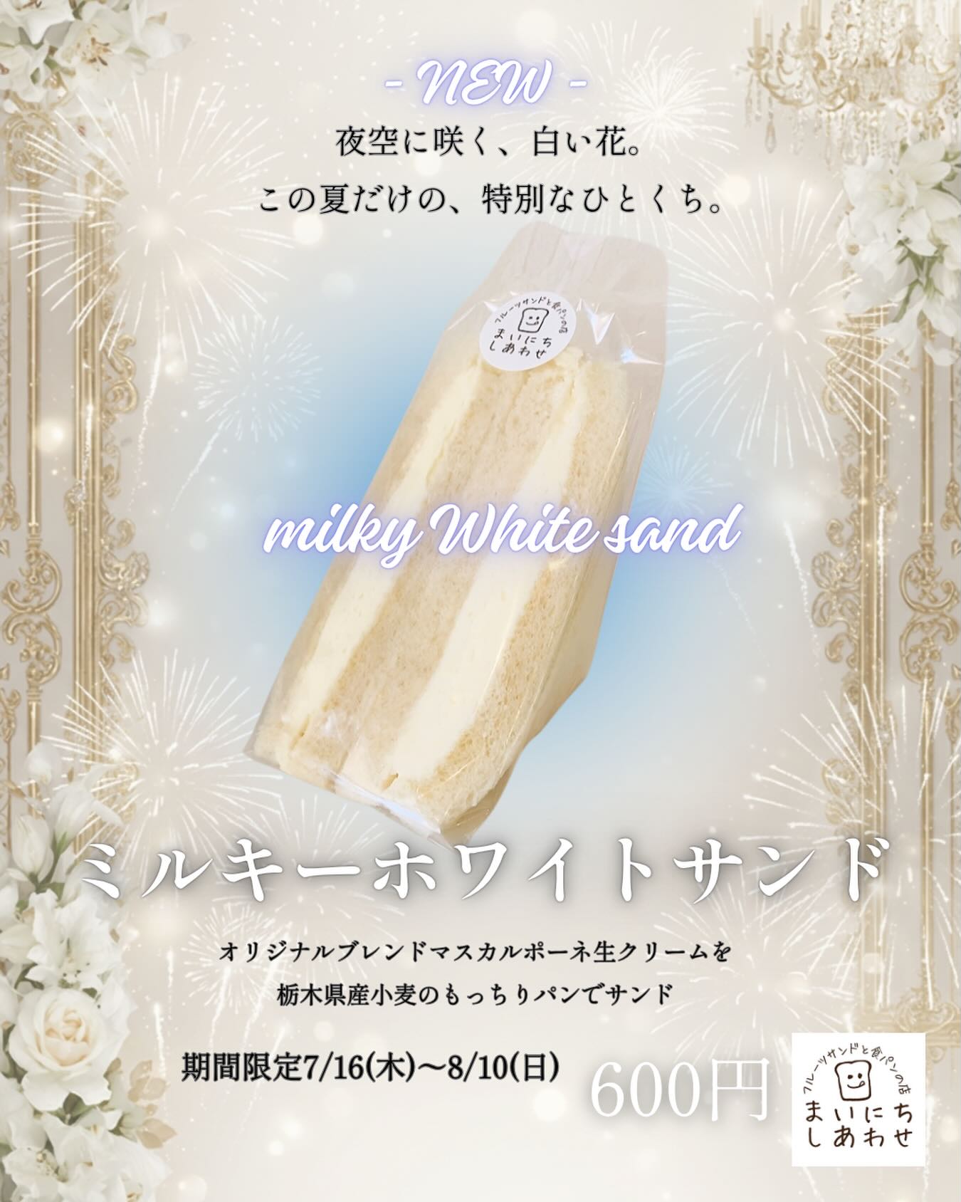 夜空に咲く、白い花。
この夏だけの、特別なひとくち。

ミルキーホワイトサンド
7/16(木)〜8/10(日)の期間限定で
ご用意しています。

王子様と夜空を見上げながら、
白い花火がふわっと咲く瞬間のような、
心がほどける“とろけ時間”をイメージして開発しました。

オリジナルブレンドの
マスカルポーネ生クリームは、
驚くほどなめらかで軽やか。
栃木県産小麦のふんわりもっちりパンが
その優しさをそっと受け止めます。

夏の夜に寄り添う、純白のミルキー。

限定価格 600円