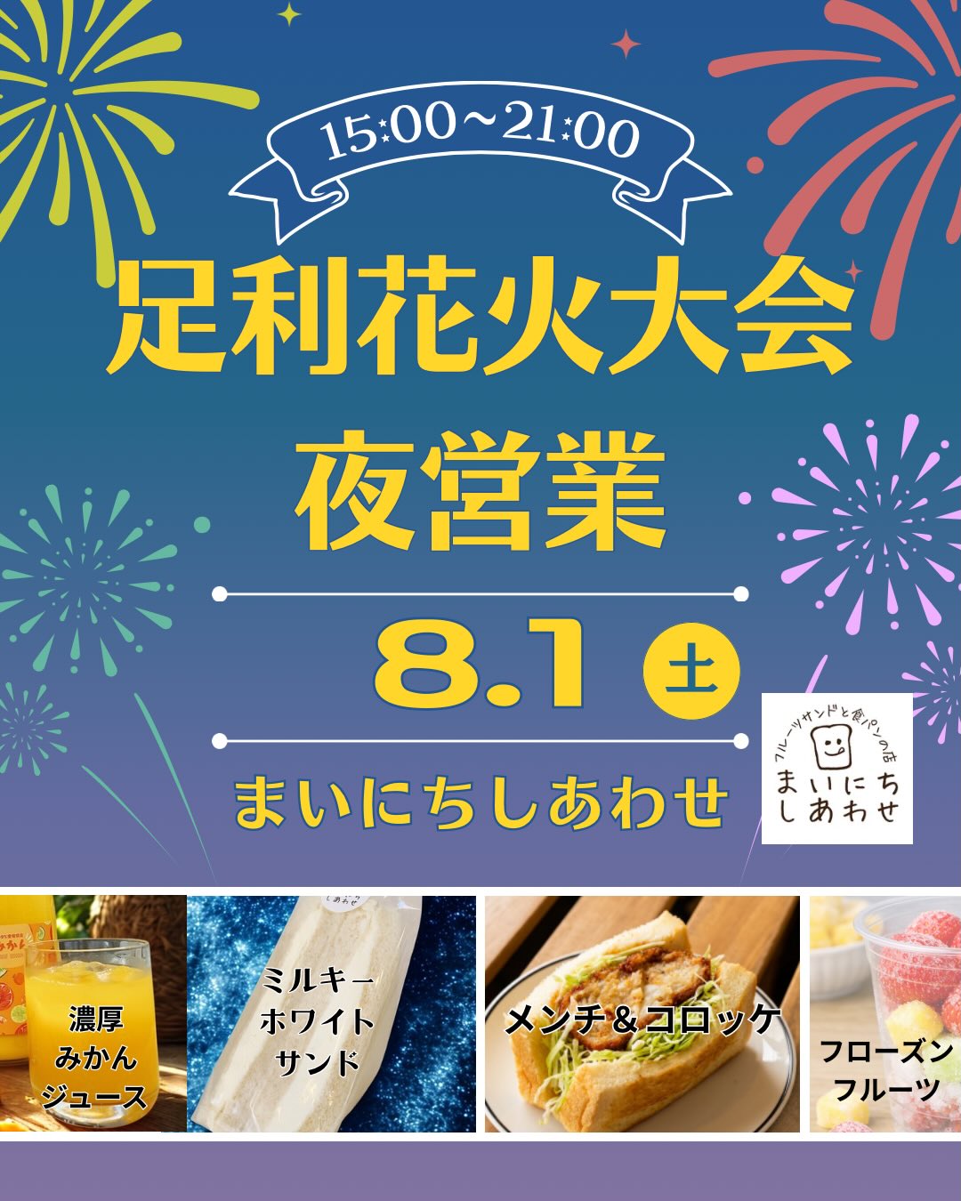 花火大会夜営業のおしらせ

足利の旬果ぎっしり  食パンが美味しいフルーツサンド 『まいにちしあわせ』です いつもありがとうございます

来たる8/1(土)は
足利花火大会が開催されます！
毎年恒例(2回目ですが)
足利花火大会夜営業といたしまして

15:00 オープン
21:00クローズ
とさせていただきます！

特別メニューとして
毎回大好評
コロッケ-1
@korokke_wan さんの
コロッケサンド
メンチサンド
を販売します！ボリューミーですが
ぺろっと食べられます！

好評発売中の
milkの山中さんをイメージした
ミルキーホワイトサンドも店頭にて
販売いたしますよ！
飲める！歯がなくてもたべられる！
気がついたらもう無くなってた！
と嬉しい感想を頂いてます

️まるまるえひめさんの
濃厚みかんジュース
@marumaru__ehime 
愛媛の太陽で育んだみかん、ポンカンジュース、これも美味しくてぐびぐび飲んでしまい、気がつくと無くなってます！

足利花火大会限定！
足利いちご園さんのいちご入
@ashikagaitigoen 
フローズンフルーツ
ゴロゴロしたフルーツがキーンと
冷たくしてくれます。
暑いからとにかく冷やしてね。
炭酸水も可能です　　

その他
フルーツサンド
サンドイッチ
結の里さんのお味噌のみそきゅうり
@yuino_sato311 

アイスコーヒー、
アイスカフェオレ
店内にて販売しております

皆様のお越しをお待ちしております。
花火に復興の願いを託しましょう！