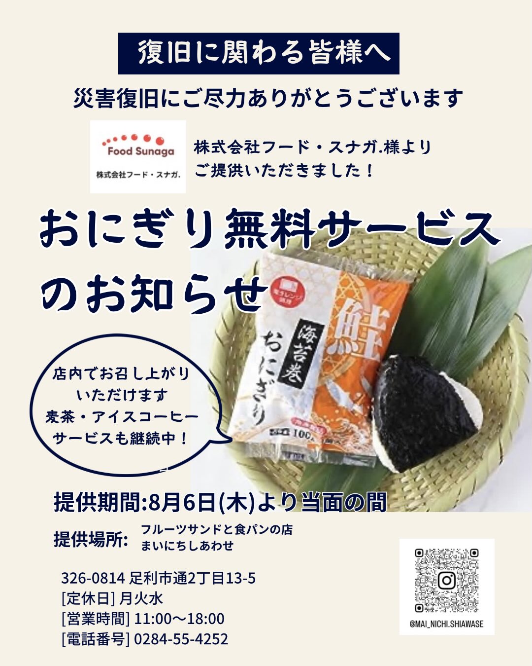復旧作業に関わる皆様へ

日頃より災害復旧にご尽力いただき、
ありがとうございます。

おにぎり無料サービスのお知らせです

この度、株式会社フード・スナガ.様
@mayo_ka さまより
鮭おにぎりをご提供いただくことになりました！
まいにちしあわせでお預かりして
復旧作業に関わる皆様、
被災された皆様にも
店内にて温めてご提供させていただきます

ふっくらご飯にしっとり海苔
ほぐした鮭も入ってます

引き続き、アイスコーヒーと麦茶のサービスも続けておりますので
お気軽に遠慮なくお声がけください
もちろんアイスコーヒーや麦茶だけ
おにぎりだけのご利用も可能です
涼んで、クールダウンしたり
少しだけ日常を離れて
ゆっくり過ごしてください

提供期間は当面の間と
させていただきます
営業日のみのご提供で
大変申し訳ございません
カレンダーをご確認の上、
ご来店いただければと思います。
皆様のご利用をお待ちしております。
