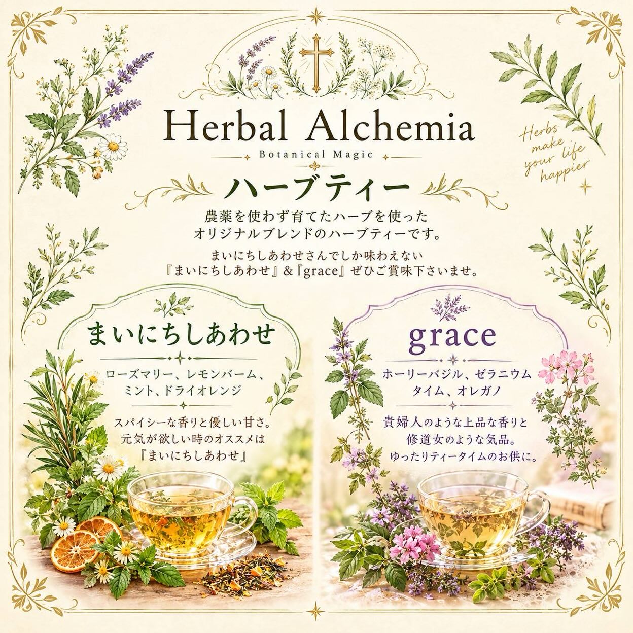 Herbal Alchemia 
占い師 Michelle さんがみずから
農薬を使わず育てたハーブブランド。まいにちしあわせオリジナルの2種類の特別なハーブティーが誕生しました。

 まいにちしあわせ（HOT 550円、ティーパック1包250円)

ローズマリー／レモンバーム／ミント／ドライオレンジ
スパイシーな香りとやさしい甘さ
元気が欲しいときに

 Grace （HOT 550円、ティーパック250円）
ホーリーバジル／ゼラニウム／タイム／オレガノ
 貴婦人のような上品な香りと気品
ゆったりしたい時に

そしてこのハーブティーは、
当店のフルーツサンドとの相性がとても良いです
甘さを引き立てる「まいにちしあわせ」
香りの余韻が重なる「Grace」

あたたかい一杯をサンドと共にゆっくり楽しんでください。ドリンクは紙カップでのご提供となります。お湯おかわりできます